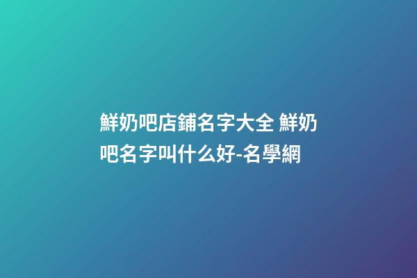 鮮奶吧店鋪名字大全 鮮奶吧名字叫什么好-名學網
